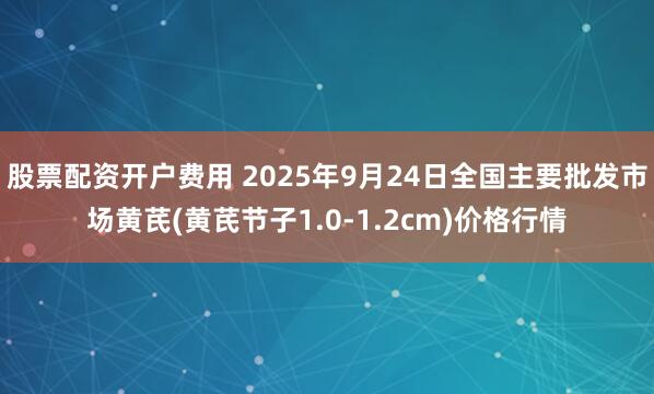 股票配资开户费用 2025年9月24日全国主要批发市场黄芪(黄芪节子1.0-1.2cm)价格行情