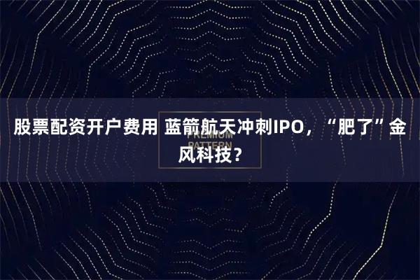 股票配资开户费用 蓝箭航天冲刺IPO，“肥了”金风科技？