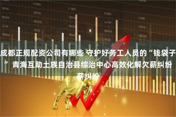 成都正规配资公司有哪些 守护好务工人员的“钱袋子” 青海互助土族自治县综治中心高效化解欠薪纠纷