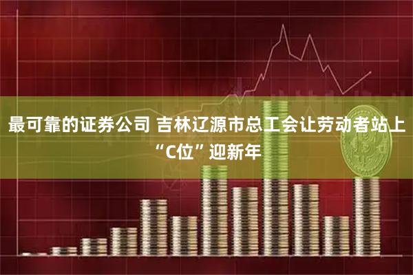最可靠的证券公司 吉林辽源市总工会让劳动者站上“C位”迎新年