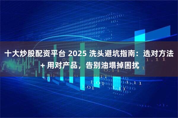 十大炒股配资平台 2025 洗头避坑指南：选对方法 + 用对产品，告别油塌掉困扰