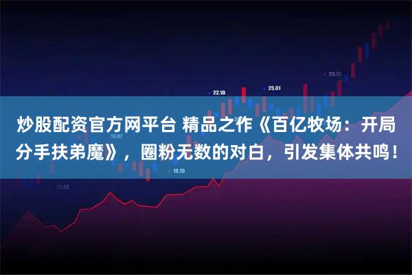 炒股配资官方网平台 精品之作《百亿牧场：开局分手扶弟魔》，圈粉无数的对白，引发集体共鸣！