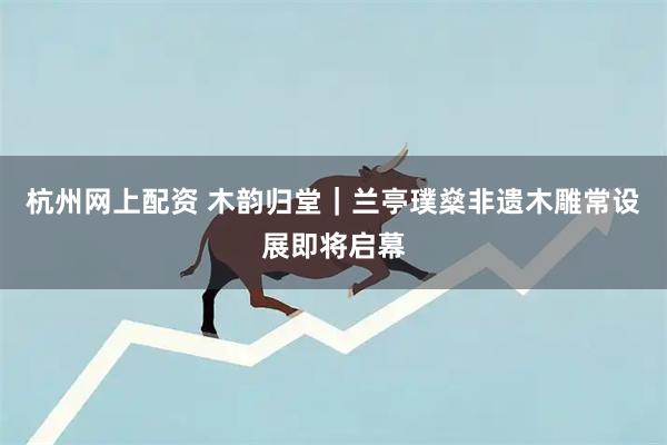 杭州网上配资 木韵归堂｜兰亭璞燊非遗木雕常设展即将启幕