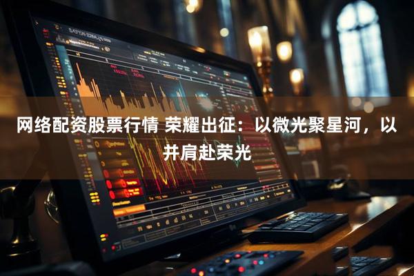 网络配资股票行情 荣耀出征：以微光聚星河，以并肩赴荣光