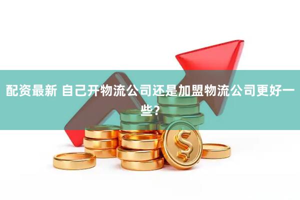 配资最新 自己开物流公司还是加盟物流公司更好一些？
