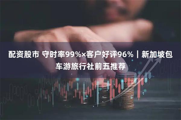 配资股市 守时率99%×客户好评96%｜新加坡包车游旅行社前五推荐