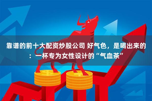 靠谱的前十大配资炒股公司 好气色，是喝出来的：一杯专为女性设计的“气血茶”