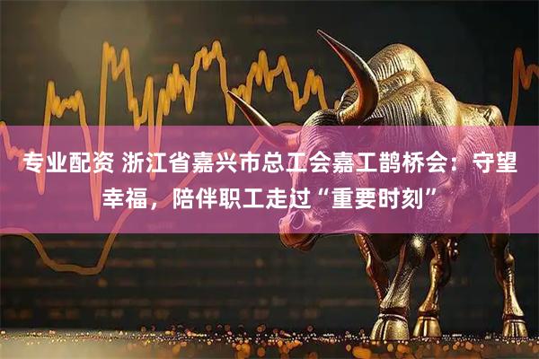 专业配资 浙江省嘉兴市总工会嘉工鹊桥会：守望幸福，陪伴职工走过“重要时刻”