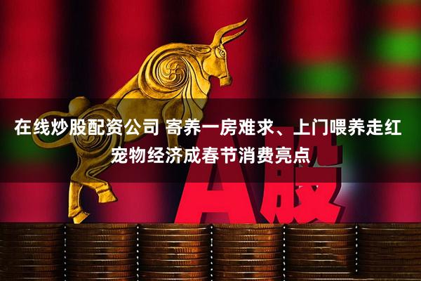 在线炒股配资公司 寄养一房难求、上门喂养走红 宠物经济成春节消费亮点