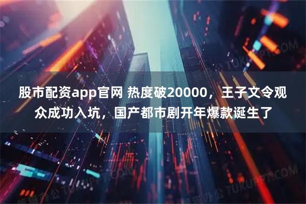 股市配资app官网 热度破20000，王子文令观众成功入坑，国产都市剧开年爆款诞生了