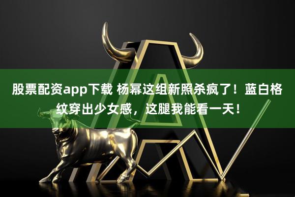 股票配资app下载 杨幂这组新照杀疯了！蓝白格纹穿出少女感，这腿我能看一天！