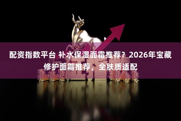 配资指数平台 补水保湿面霜推荐？2026年宝藏修护面霜推荐，全肤质适配