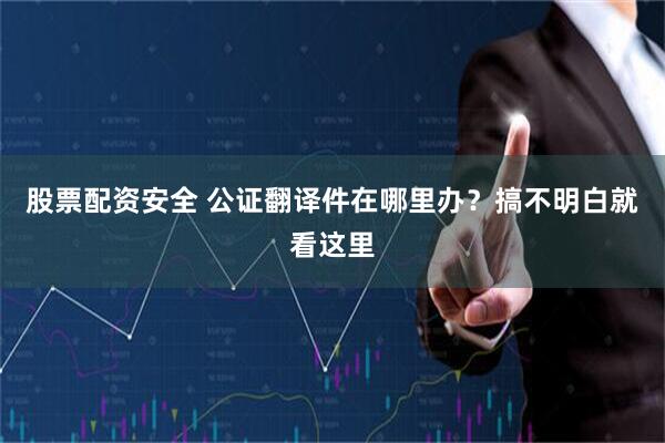 股票配资安全 公证翻译件在哪里办？搞不明白就看这里