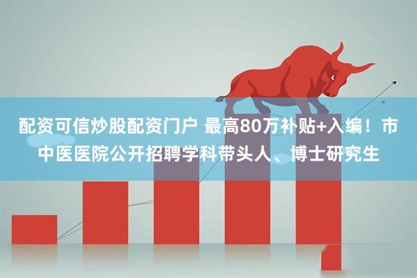 配资可信炒股配资门户 最高80万补贴+入编！市中医医院公开招聘学科带头人、博士研究生
