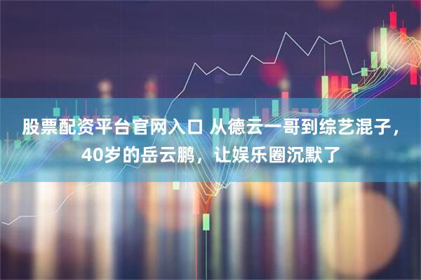 股票配资平台官网入口 从德云一哥到综艺混子，40岁的岳云鹏，让娱乐圈沉默了