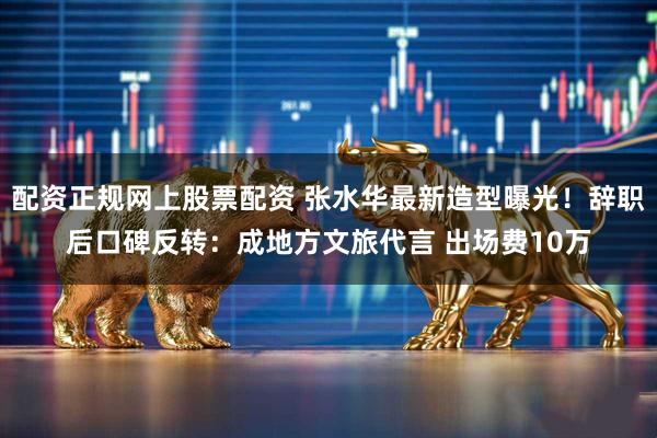 配资正规网上股票配资 张水华最新造型曝光！辞职后口碑反转：成地方文旅代言 出场费10万