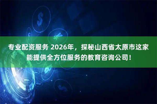 专业配资服务 2026年，探秘山西省太原市这家能提供全方位服务的教育咨询公司！