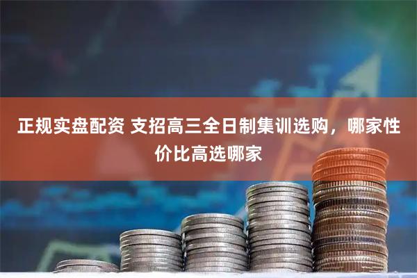 正规实盘配资 支招高三全日制集训选购，哪家性价比高选哪家
