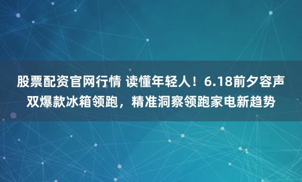 股票配资官网行情 读懂年轻人！6.18前夕容声双爆款冰箱领跑，精准洞察领跑家电新趋势