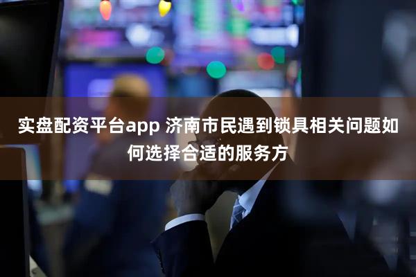 实盘配资平台app 济南市民遇到锁具相关问题如何选择合适的服务方