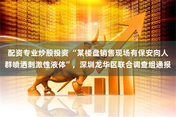 配资专业炒股投资 “某楼盘销售现场有保安向人群喷洒刺激性液体”，深圳龙华区联合调查组通报