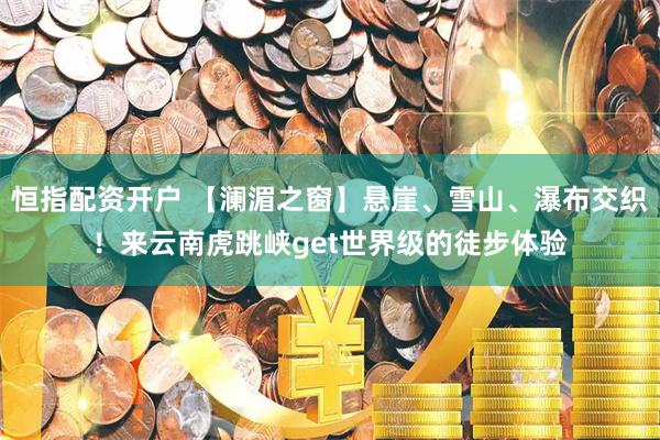 恒指配资开户 【澜湄之窗】悬崖、雪山、瀑布交织！来云南虎跳峡get世界级的徒步体验